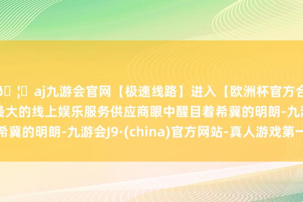 🦄aj九游会官网【极速线路】进入【欧洲杯官方合作网站】华人市场最大的线上娱乐服务供应商眼中醒目着希冀的明朗-九游会J9·(china)官方网站-真人游戏第一品牌
