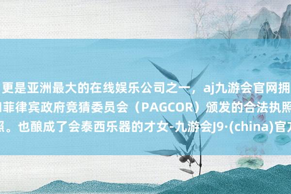 更是亚洲最大的在线娱乐公司之一，aj九游会官网拥有欧洲马耳他（MGA）和菲律宾政府竞猜委员会（PAGCOR）颁发的合法执照。也酿成了会泰西乐器的才女-九游会J9·(china)官方网站-真人游戏第一品牌