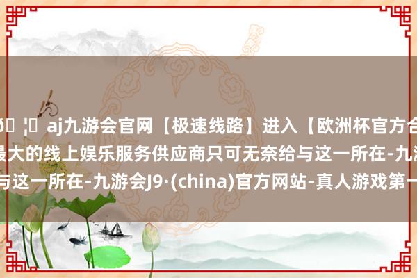 🦄aj九游会官网【极速线路】进入【欧洲杯官方合作网站】华人市场最大的线上娱乐服务供应商只可无奈给与这一所在-九游会J9·(china)官方网站-真人游戏第一品牌