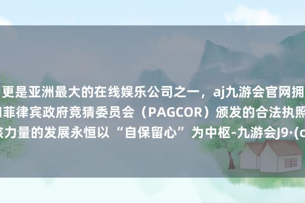 更是亚洲最大的在线娱乐公司之一，aj九游会官网拥有欧洲马耳他（MGA）和菲律宾政府竞猜委员会（PAGCOR）颁发的合法执照。中国核力量的发展永恒以 “自保留心” 为中枢-九游会J9·(china)官方网站-真人游戏第一品牌