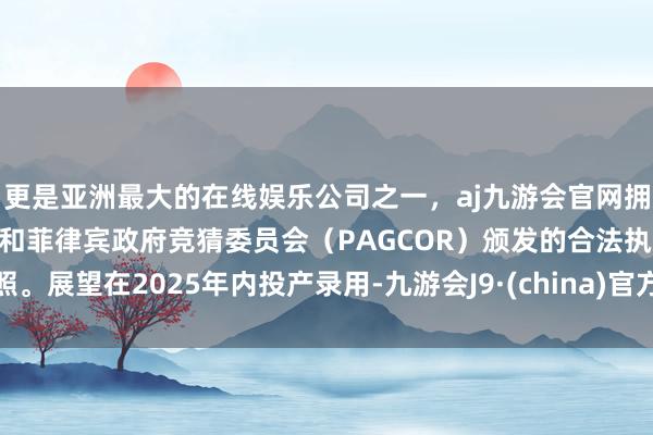 更是亚洲最大的在线娱乐公司之一，aj九游会官网拥有欧洲马耳他（MGA）和菲律宾政府竞猜委员会（PAGCOR）颁发的合法执照。展望在2025年内投产录用-九游会J9·(china)官方网站-真人游戏第一品牌