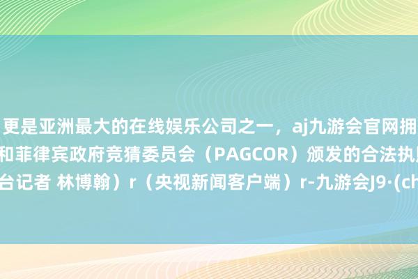 更是亚洲最大的在线娱乐公司之一，aj九游会官网拥有欧洲马耳他（MGA）和菲律宾政府竞猜委员会（PAGCOR）颁发的合法执照。（总台记者 林博翰）r（央视新闻客户端）r-九游会J9·(china)官方网站-真人游戏第一品牌