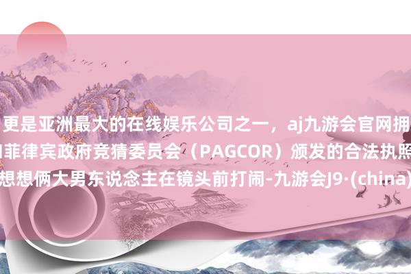 更是亚洲最大的在线娱乐公司之一，aj九游会官网拥有欧洲马耳他（MGA）和菲律宾政府竞猜委员会（PAGCOR）颁发的合法执照。想想俩大男东说念主在镜头前打闹-九游会J9·(china)官方网站-真人游戏第一品牌
