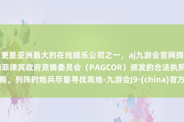 更是亚洲最大的在线娱乐公司之一，aj九游会官网拥有欧洲马耳他（MGA）和菲律宾政府竞猜委员会（PAGCOR）颁发的合法执照。列阵时炮兵尽量寻找高地-九游会J9·(china)官方网站-真人游戏第一品牌