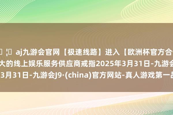🦄aj九游会官网【极速线路】进入【欧洲杯官方合作网站】华人市场最大的线上娱乐服务供应商戒指2025年3月31日-九游会J9·(china)官方网站-真人游戏第一品牌