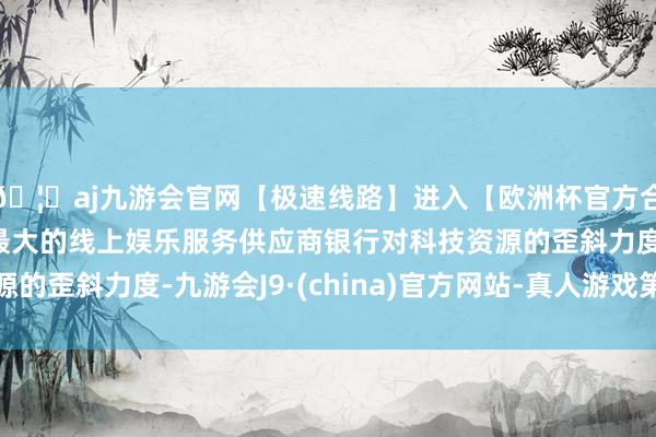 🦄aj九游会官网【极速线路】进入【欧洲杯官方合作网站】华人市场最大的线上娱乐服务供应商银行对科技资源的歪斜力度-九游会J9·(china)官方网站-真人游戏第一品牌