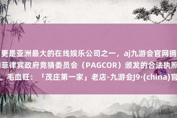 更是亚洲最大的在线娱乐公司之一，aj九游会官网拥有欧洲马耳他（MGA）和菲律宾政府竞猜委员会（PAGCOR）颁发的合法执照。毛血旺：「茂庄第一家」老店-九游会J9·(china)官方网站-真人游戏第一品牌