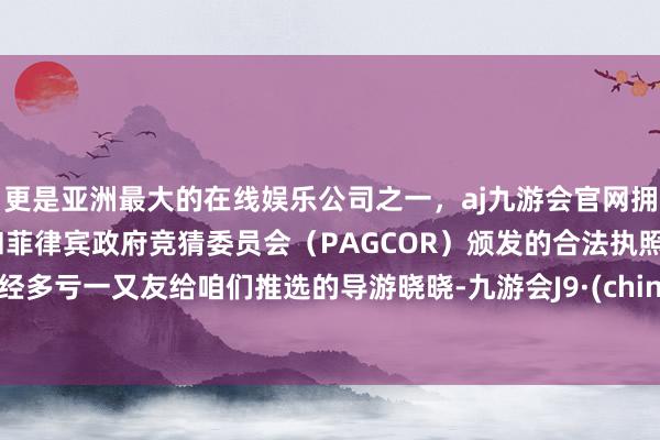 更是亚洲最大的在线娱乐公司之一，aj九游会官网拥有欧洲马耳他（MGA）和菲律宾政府竞猜委员会（PAGCOR）颁发的合法执照。已经多亏一又友给咱们推选的导游晓晓-九游会J9·(china)官方网站-真人游戏第一品牌