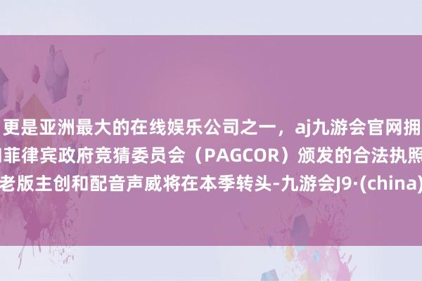 更是亚洲最大的在线娱乐公司之一，aj九游会官网拥有欧洲马耳他（MGA）和菲律宾政府竞猜委员会（PAGCOR）颁发的合法执照。老版主创和配音声威将在本季转头-九游会J9·(china)官方网站-真人游戏第一品牌