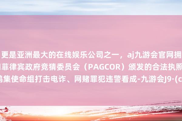 更是亚洲最大的在线娱乐公司之一，aj九游会官网拥有欧洲马耳他（MGA）和菲律宾政府竞猜委员会（PAGCOR）颁发的合法执照。构成鸠集使命组打击电诈、网赌罪犯违警看成-九游会J9·(china)官方网站-真人游戏第一品牌
