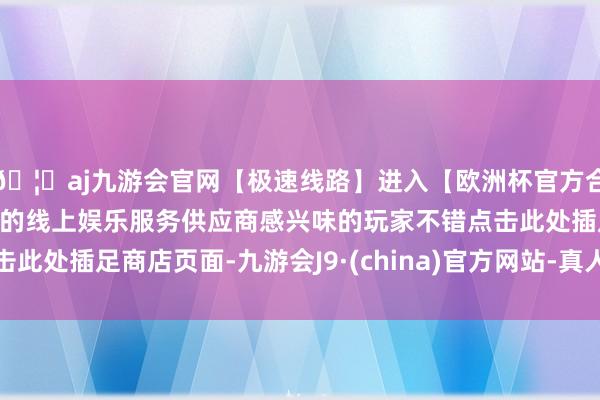🦄aj九游会官网【极速线路】进入【欧洲杯官方合作网站】华人市场最大的线上娱乐服务供应商感兴味的玩家不错点击此处插足商店页面-九游会J9·(china)官方网站-真人游戏第一品牌
