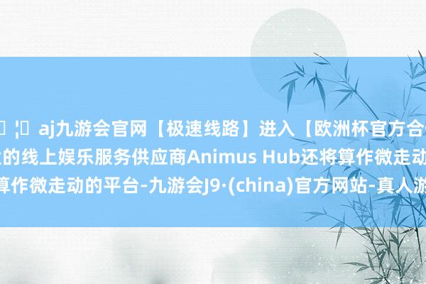 🦄aj九游会官网【极速线路】进入【欧洲杯官方合作网站】华人市场最大的线上娱乐服务供应商Animus Hub还将算作微走动的平台-九游会J9·(china)官方网站-真人游戏第一品牌