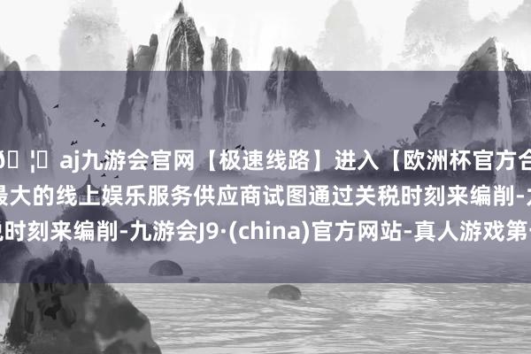 🦄aj九游会官网【极速线路】进入【欧洲杯官方合作网站】华人市场最大的线上娱乐服务供应商试图通过关税时刻来编削-九游会J9·(china)官方网站-真人游戏第一品牌