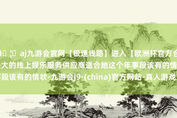 🦄aj九游会官网【极速线路】进入【欧洲杯官方合作网站】华人市场最大的线上娱乐服务供应商适合她这个年事段该有的情状-九游会J9·(china)官方网站-真人游戏第一品牌