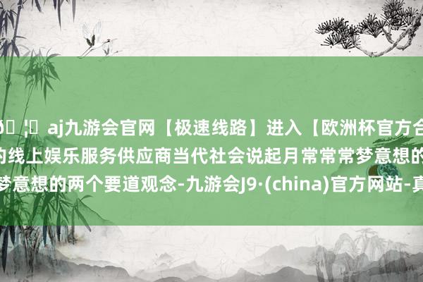 🦄aj九游会官网【极速线路】进入【欧洲杯官方合作网站】华人市场最大的线上娱乐服务供应商当代社会说起月常常常梦意想的两个要道观念-九游会J9·(china)官方网站-真人游戏第一品牌