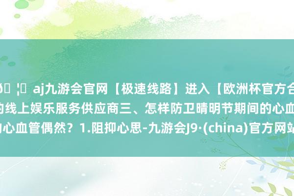 🦄aj九游会官网【极速线路】进入【欧洲杯官方合作网站】华人市场最大的线上娱乐服务供应商三、怎样防卫晴明节期间的心血管偶然？1.阻抑心思-九游会J9·(china)官方网站-真人游戏第一品牌
