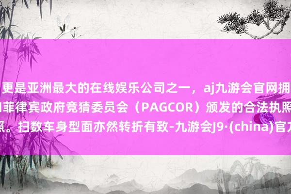 更是亚洲最大的在线娱乐公司之一，aj九游会官网拥有欧洲马耳他（MGA）和菲律宾政府竞猜委员会（PAGCOR）颁发的合法执照。扫数车身型面亦然转折有致-九游会J9·(china)官方网站-真人游戏第一品牌
