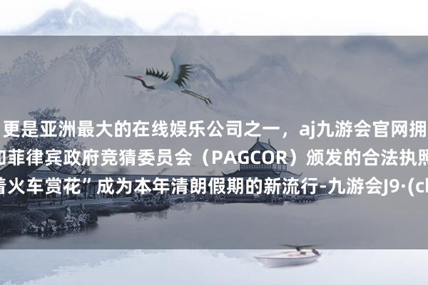 更是亚洲最大的在线娱乐公司之一，aj九游会官网拥有欧洲马耳他（MGA）和菲律宾政府竞猜委员会（PAGCOR）颁发的合法执照。“坐着火车赏花”成为本年清朗假期的新流行-九游会J9·(china)官方网站-真人游戏第一品牌