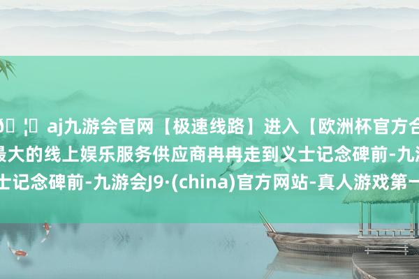 🦄aj九游会官网【极速线路】进入【欧洲杯官方合作网站】华人市场最大的线上娱乐服务供应商冉冉走到义士记念碑前-九游会J9·(china)官方网站-真人游戏第一品牌