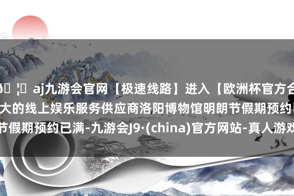 🦄aj九游会官网【极速线路】进入【欧洲杯官方合作网站】华人市场最大的线上娱乐服务供应商洛阳博物馆明朗节假期预约已满-九游会J9·(china)官方网站-真人游戏第一品牌
