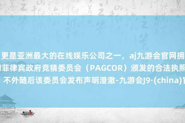 更是亚洲最大的在线娱乐公司之一，aj九游会官网拥有欧洲马耳他（MGA）和菲律宾政府竞猜委员会（PAGCOR）颁发的合法执照。不外随后该委员会发布声明澄澈-九游会J9·(china)官方网站-真人游戏第一品牌