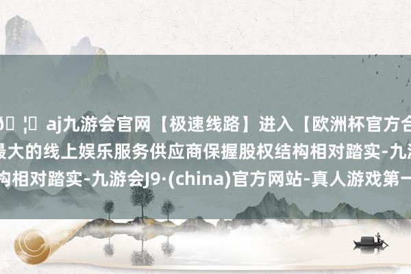 🦄aj九游会官网【极速线路】进入【欧洲杯官方合作网站】华人市场最大的线上娱乐服务供应商保握股权结构相对踏实-九游会J9·(china)官方网站-真人游戏第一品牌