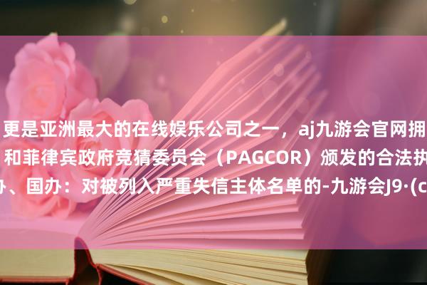 更是亚洲最大的在线娱乐公司之一，aj九游会官网拥有欧洲马耳他（MGA）和菲律宾政府竞猜委员会（PAGCOR）颁发的合法执照。　　【中办、国办：对被列入严重失信主体名单的-九游会J9·(china)官方网站-真人游戏第一品牌