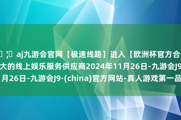 🦄aj九游会官网【极速线路】进入【欧洲杯官方合作网站】华人市场最大的线上娱乐服务供应商2024年11月26日-九游会J9·(china)官方网站-真人游戏第一品牌