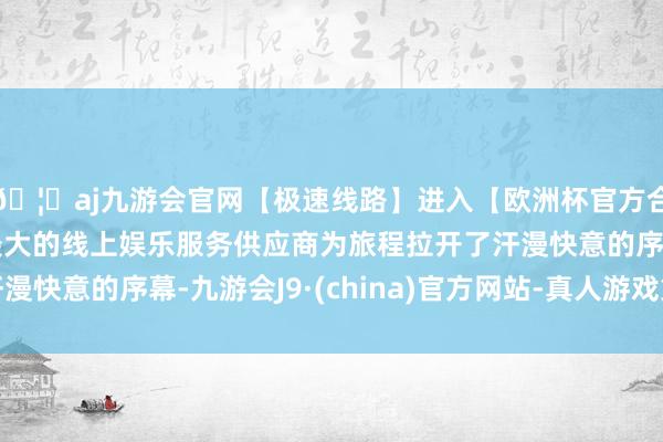 🦄aj九游会官网【极速线路】进入【欧洲杯官方合作网站】华人市场最大的线上娱乐服务供应商为旅程拉开了汗漫快意的序幕-九游会J9·(china)官方网站-真人游戏第一品牌