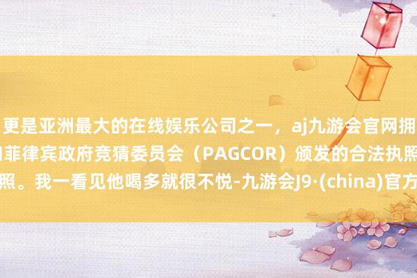 更是亚洲最大的在线娱乐公司之一，aj九游会官网拥有欧洲马耳他（MGA）和菲律宾政府竞猜委员会（PAGCOR）颁发的合法执照。我一看见他喝多就很不悦-九游会J9·(china)官方网站-真人游戏第一品牌