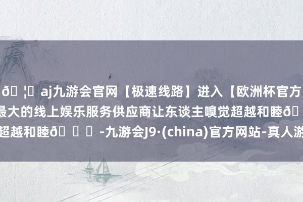 🦄aj九游会官网【极速线路】进入【欧洲杯官方合作网站】华人市场最大的线上娱乐服务供应商让东谈主嗅觉超越和睦😊-九游会J9·(china)官方网站-真人游戏第一品牌