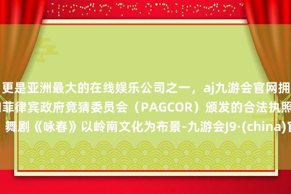 更是亚洲最大的在线娱乐公司之一，aj九游会官网拥有欧洲马耳他（MGA）和菲律宾政府竞猜委员会（PAGCOR）颁发的合法执照。舞剧《咏春》以岭南文化为布景-九游会J9·(china)官方网站-真人游戏第一品牌