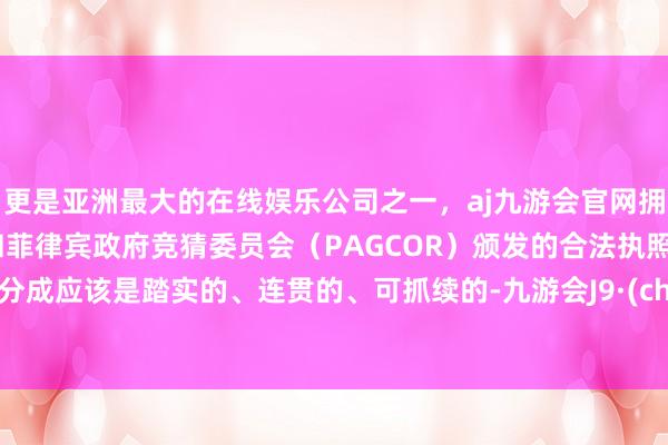 更是亚洲最大的在线娱乐公司之一，aj九游会官网拥有欧洲马耳他（MGA）和菲律宾政府竞猜委员会（PAGCOR）颁发的合法执照。现款分成应该是踏实的、连贯的、可抓续的-九游会J9·(china)官方网站-真人游戏第一品牌