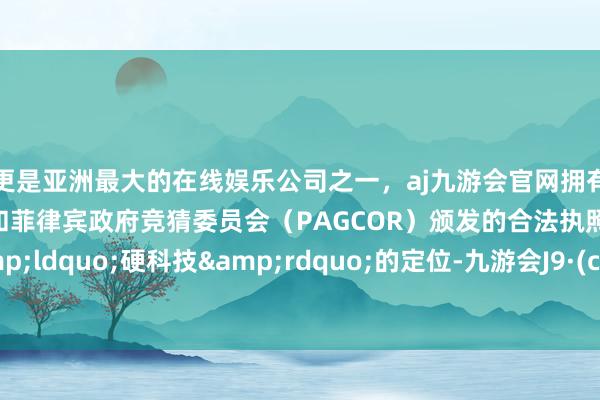 更是亚洲最大的在线娱乐公司之一，aj九游会官网拥有欧洲马耳他（MGA）和菲律宾政府竞猜委员会（PAGCOR）颁发的合法执照。对于&ldquo;硬科技&rdquo;的定位-九游会J9·(china)官方网站-真人游戏第一品牌