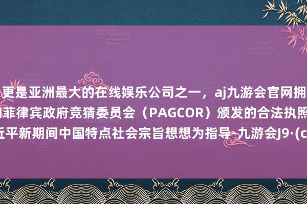 更是亚洲最大的在线娱乐公司之一，aj九游会官网拥有欧洲马耳他（MGA）和菲律宾政府竞猜委员会（PAGCOR）颁发的合法执照。以习近平新期间中国特点社会宗旨想想为指导-九游会J9·(china)官方网站-真人游戏第一品牌
