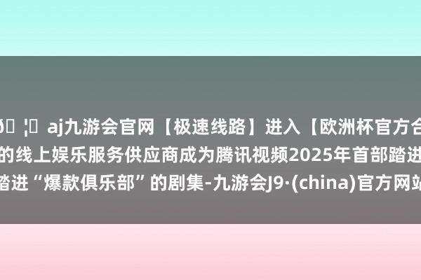 🦄aj九游会官网【极速线路】进入【欧洲杯官方合作网站】华人市场最大的线上娱乐服务供应商成为腾讯视频2025年首部踏进“爆款俱乐部”的剧集-九游会J9·(china)官方网站-真人游戏第一品牌