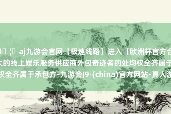 🦄aj九游会官网【极速线路】进入【欧洲杯官方合作网站】华人市场最大的线上娱乐服务供应商外包奇迹者的处均权全齐属于承包方-九游会J9·(china)官方网站-真人游戏第一品牌