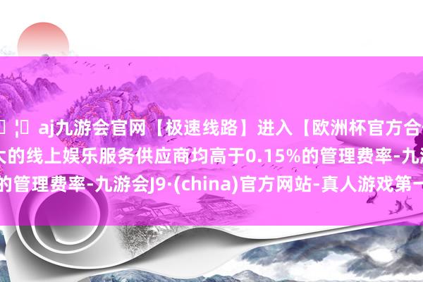🦄aj九游会官网【极速线路】进入【欧洲杯官方合作网站】华人市场最大的线上娱乐服务供应商均高于0.15%的管理费率-九游会J9·(china)官方网站-真人游戏第一品牌