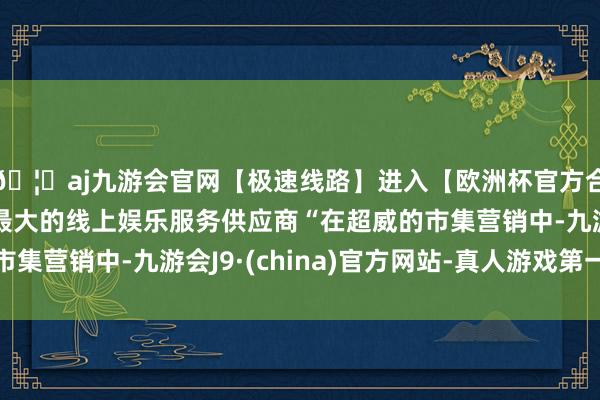 🦄aj九游会官网【极速线路】进入【欧洲杯官方合作网站】华人市场最大的线上娱乐服务供应商“在超威的市集营销中-九游会J9·(china)官方网站-真人游戏第一品牌