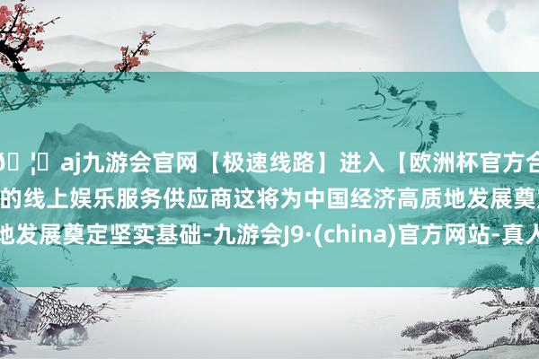 🦄aj九游会官网【极速线路】进入【欧洲杯官方合作网站】华人市场最大的线上娱乐服务供应商这将为中国经济高质地发展奠定坚实基础-九游会J9·(china)官方网站-真人游戏第一品牌