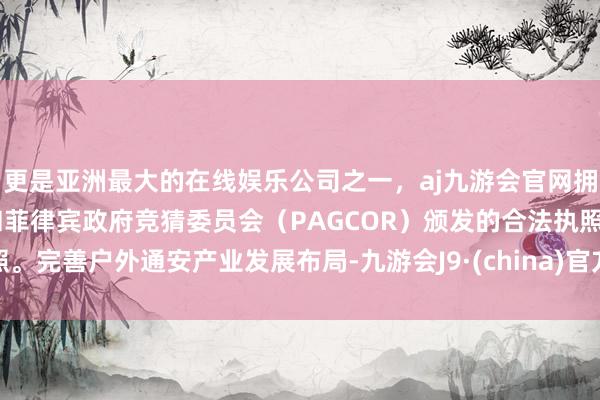 更是亚洲最大的在线娱乐公司之一，aj九游会官网拥有欧洲马耳他（MGA）和菲律宾政府竞猜委员会（PAGCOR）颁发的合法执照。完善户外通安产业发展布局-九游会J9·(china)官方网站-真人游戏第一品牌