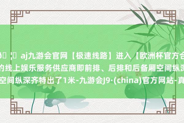 🦄aj九游会官网【极速线路】进入【欧洲杯官方合作网站】华人市场最大的线上娱乐服务供应商即前排、后排和后备厢空间纵深齐特出了1米-九游会J9·(china)官方网站-真人游戏第一品牌