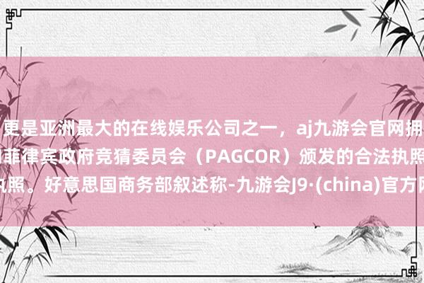 更是亚洲最大的在线娱乐公司之一，aj九游会官网拥有欧洲马耳他（MGA）和菲律宾政府竞猜委员会（PAGCOR）颁发的合法执照。好意思国商务部叙述称-九游会J9·(china)官方网站-真人游戏第一品牌