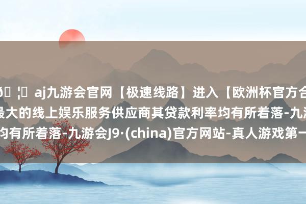 🦄aj九游会官网【极速线路】进入【欧洲杯官方合作网站】华人市场最大的线上娱乐服务供应商其贷款利率均有所着落-九游会J9·(china)官方网站-真人游戏第一品牌