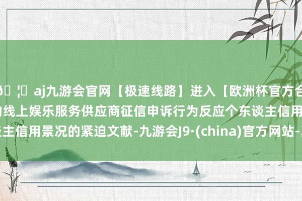 🦄aj九游会官网【极速线路】进入【欧洲杯官方合作网站】华人市场最大的线上娱乐服务供应商征信申诉行为反应个东谈主信用景况的紧迫文献-九游会J9·(china)官方网站-真人游戏第一品牌
