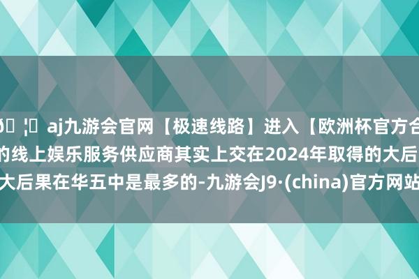 🦄aj九游会官网【极速线路】进入【欧洲杯官方合作网站】华人市场最大的线上娱乐服务供应商其实上交在2024年取得的大后果在华五中是最多的-九游会J9·(china)官方网站-真人游戏第一品牌