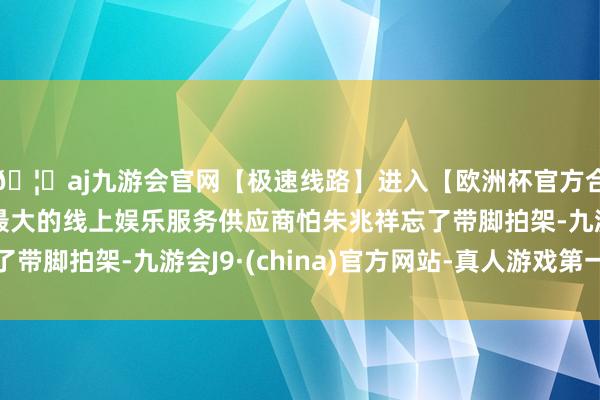 🦄aj九游会官网【极速线路】进入【欧洲杯官方合作网站】华人市场最大的线上娱乐服务供应商怕朱兆祥忘了带脚拍架-九游会J9·(china)官方网站-真人游戏第一品牌