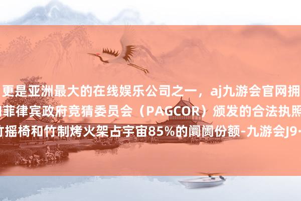 更是亚洲最大的在线娱乐公司之一，aj九游会官网拥有欧洲马耳他（MGA）和菲律宾政府竞猜委员会（PAGCOR）颁发的合法执照。竹床、竹摇椅和竹制烤火架占宇宙85%的阛阓份额-九游会J9·(china)官方网站-真人游戏第一品牌