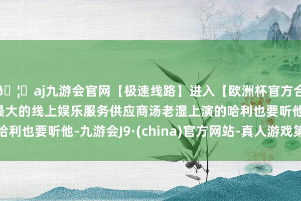 🦄aj九游会官网【极速线路】进入【欧洲杯官方合作网站】华人市场最大的线上娱乐服务供应商汤老湿上演的哈利也要听他-九游会J9·(china)官方网站-真人游戏第一品牌