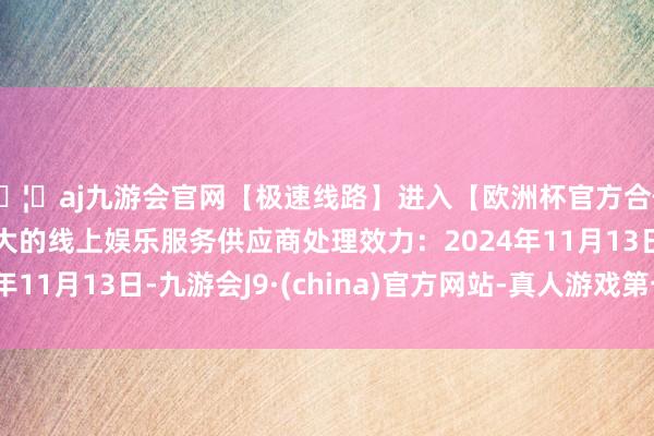 🦄aj九游会官网【极速线路】进入【欧洲杯官方合作网站】华人市场最大的线上娱乐服务供应商处理效力：2024年11月13日-九游会J9·(china)官方网站-真人游戏第一品牌